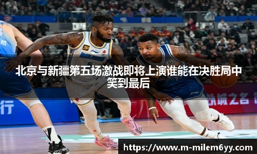 北京与新疆第五场激战即将上演谁能在决胜局中笑到最后